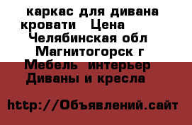 каркас для дивана/кровати › Цена ­ 500 - Челябинская обл., Магнитогорск г. Мебель, интерьер » Диваны и кресла   